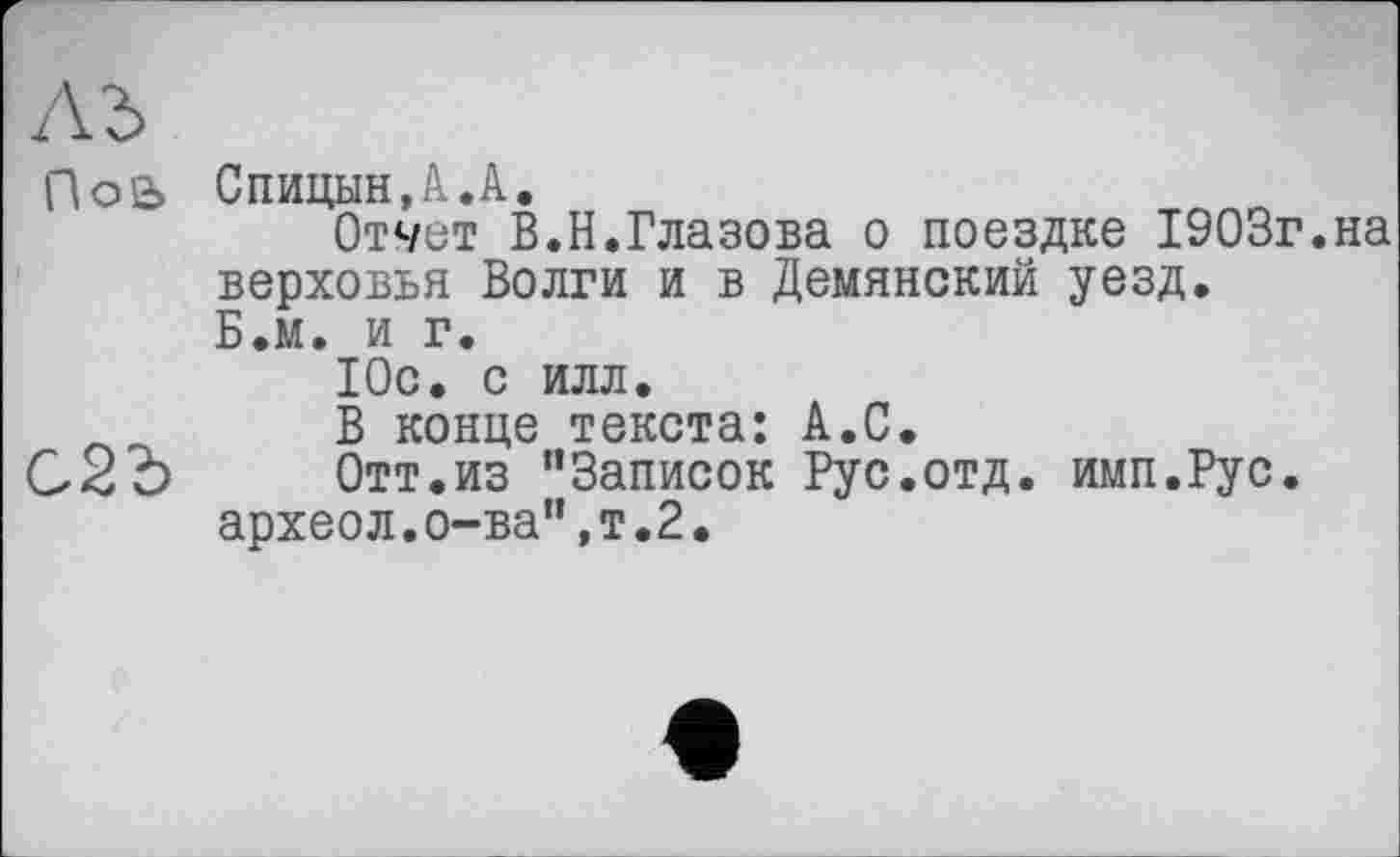 ﻿лз>
По2>
С2Ъ
Спицын,А.А.
Отчет В.Н.Глазова о поездке 1903г.на верховья Волги и в Демянский уезд. Б.м. и г.
Юс. с илл.
В конце текста: А.С.
Отт.из “Записок Рус.отд. имп.Рус.
археол.о-ва",т.2.